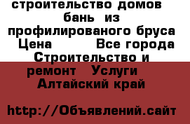 строительство домов , бань  из профилированого бруса › Цена ­ 100 - Все города Строительство и ремонт » Услуги   . Алтайский край